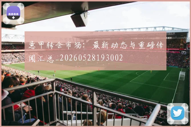意甲转会市场：最新动态与重磅传闻汇总_20260528193002