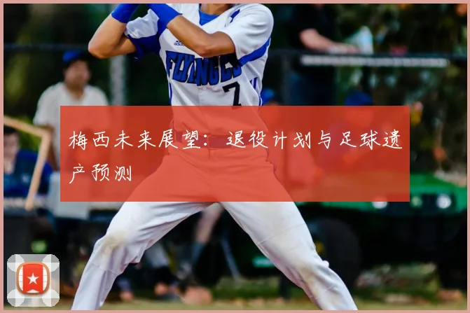 梅西未来展望:退役计划与足球遗产预测