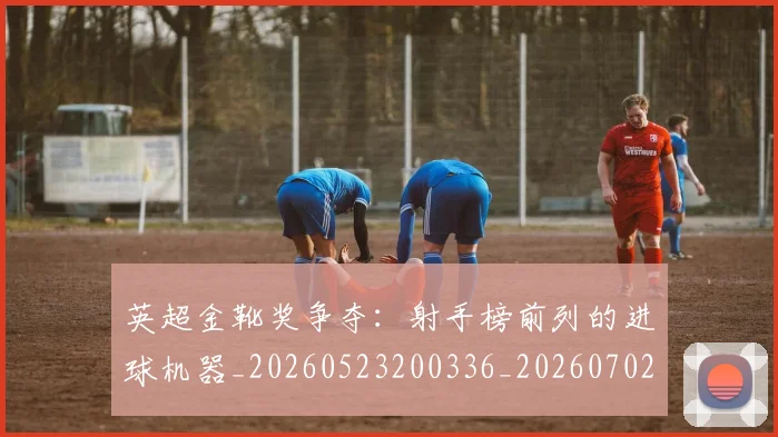 英超金靴奖争夺：射手榜前列的进球机器_20260523200336_20260702175048
