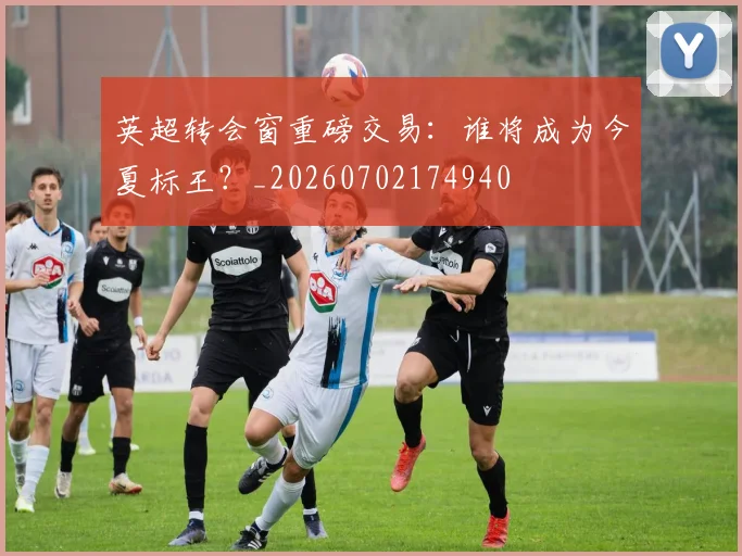 英超转会窗重磅交易：谁将成为今夏标王？_20260702174940
