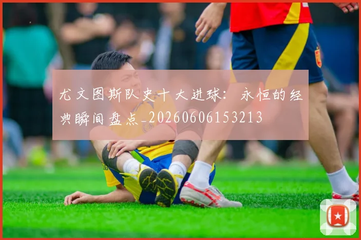 尤文图斯队史十大进球:永恒的经典瞬间盘点_20260606153213