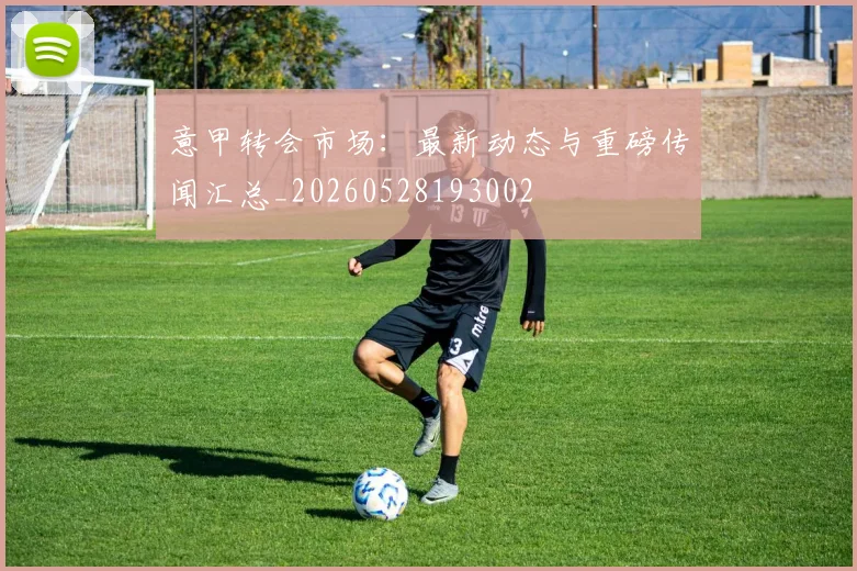 意甲转会市场：最新动态与重磅传闻汇总_20260528193002
