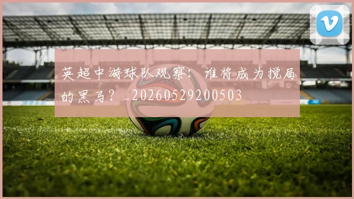 英超中游球队观察：谁将成为搅局的黑马？_20260529200503