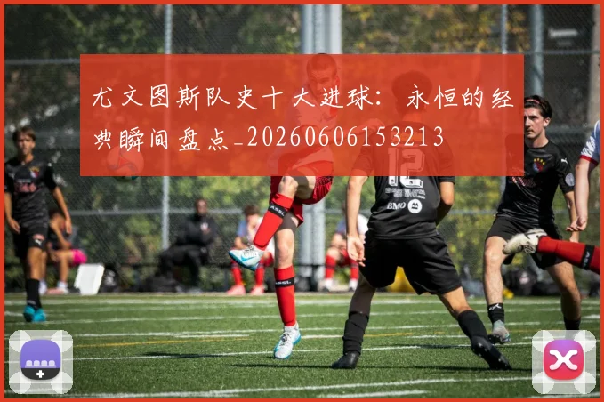 尤文图斯队史十大进球：永恒的经典瞬间盘点_20260606153213