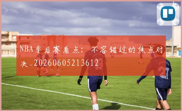 NBA季后赛看点:不容错过的焦点对决_20260605213612