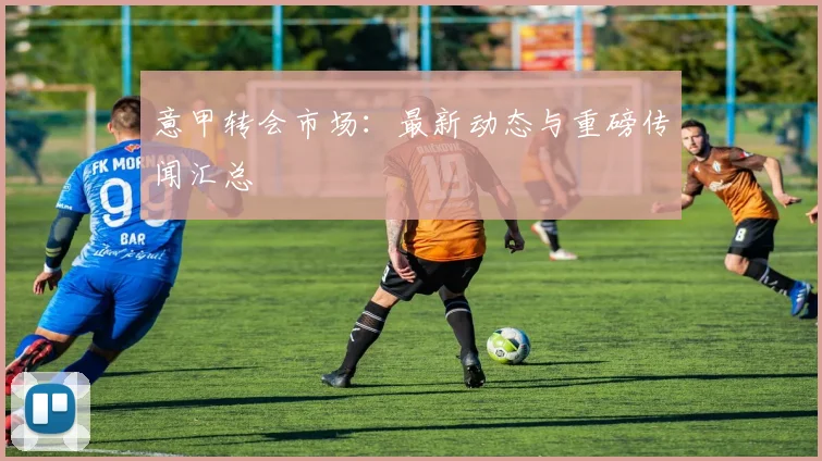 意甲转会市场：最新动态与重磅传闻汇总