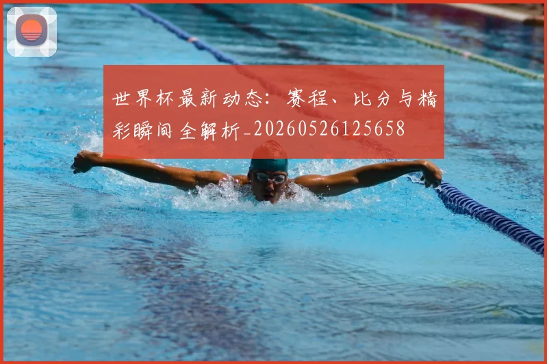 世界杯最新动态:赛程、比分与精彩瞬间全解析_20260526125658
